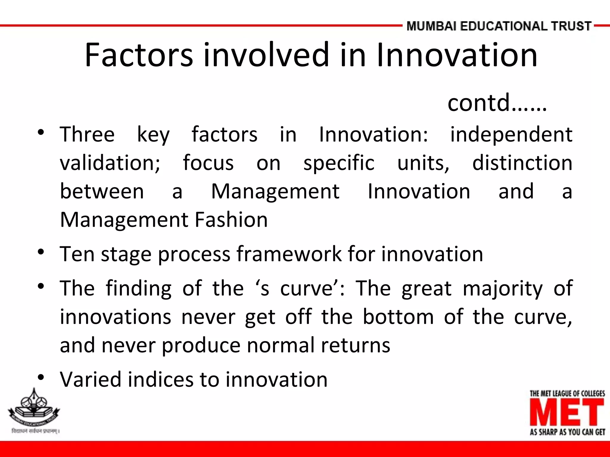 Factors involved in Innovation
contd……
• Three key factors in Innovation: independent
validation; focus on specific units, distinction
between a Management Innovation and a
Management Fashion
• Ten stage process framework for innovation
• The finding of the ‘s curve’: The great majority of
innovations never get off the bottom of the curve,
and never produce normal returns
• Varied indices to innovation
 