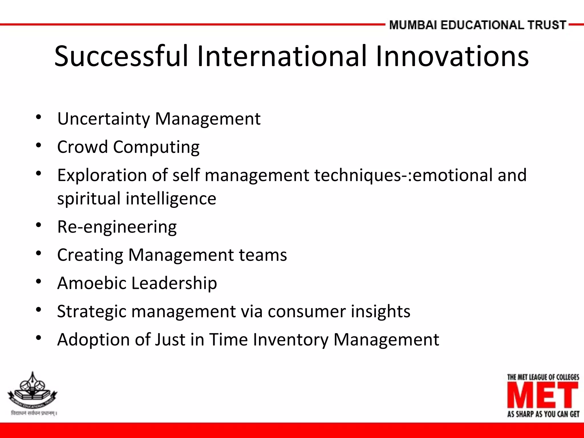 Successful International Innovations
• Uncertainty Management
• Crowd Computing
• Exploration of self management techniques-:emotional and
spiritual intelligence
• Re-engineering
• Creating Management teams
• Amoebic Leadership
• Strategic management via consumer insights
• Adoption of Just in Time Inventory Management
 