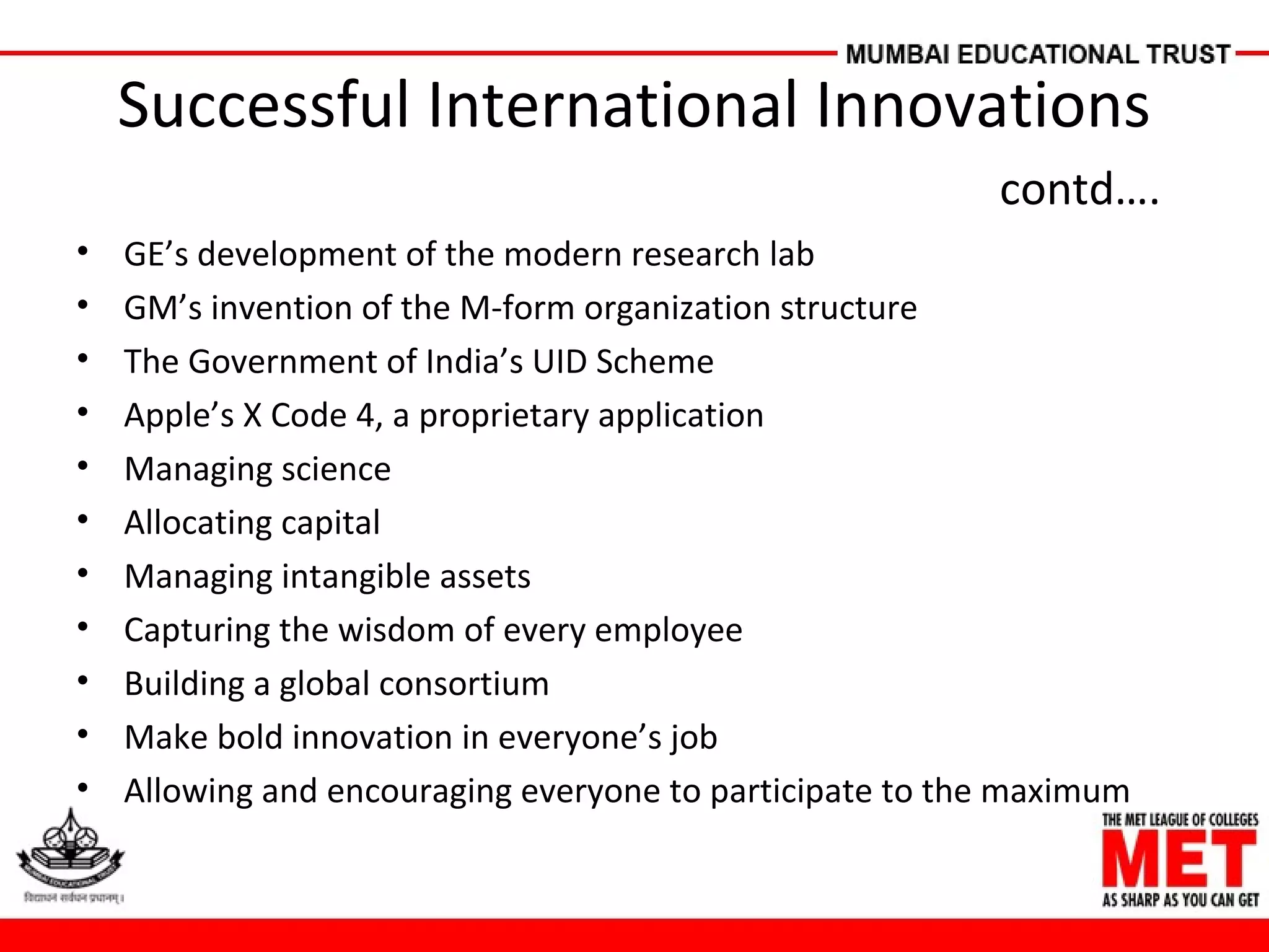 Successful International Innovations
contd….
• GE’s development of the modern research lab
• GM’s invention of the M-form organization structure
• The Government of India’s UID Scheme
• Apple’s X Code 4, a proprietary application
• Managing science
• Allocating capital
• Managing intangible assets
• Capturing the wisdom of every employee
• Building a global consortium
• Make bold innovation in everyone’s job
• Allowing and encouraging everyone to participate to the maximum
 