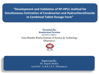 “Development and Validation of RP-HPLC method for
Simultaneous Estimation of Candesartan and Hydrochlorothiazide
in Combined Tablet Dosage Form”
Presented By:
Ramdarshan Parashar
0212PY11MP11
Guru Ramdas Khalsa Institute of Science & Technology
(Pharmacy)
Supervised By:
Mr. Rajesh Shukla
Asst.Prof , G.R.K.I.S.T. (Pharmacy)
 