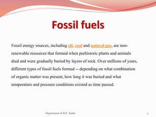 Fossil fuels
3
Fossil energy sources, including oil, coal and natural gas, are non-
renewable resources that formed when prehistoric plants and animals
died and were gradually buried by layers of rock. Over millions of years,
different types of fossil fuels formed -- depending on what combination
of organic matter was present, how long it was buried and what
temperature and pressure conditions existed as time passed.
Department of ECE -Sudar
 