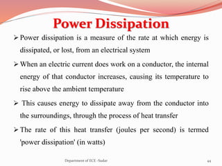 Power Dissipation
 Power dissipation is a measure of the rate at which energy is
dissipated, or lost, from an electrical system
 When an electric current does work on a conductor, the internal
energy of that conductor increases, causing its temperature to
rise above the ambient temperature
 This causes energy to dissipate away from the conductor into
the surroundings, through the process of heat transfer
 The rate of this heat transfer (joules per second) is termed
'power dissipation' (in watts)
44Department of ECE -Sudar
 