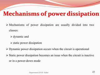 Mechanisms of power dissipation
 Mechanisms of power dissipation are usually divided into two
classes:
 dynamic and
 static power dissipation
 Dynamic power dissipation occurs when the circuit is operational
 Static power dissipation becomes an issue when the circuit is inactive
or in a power-down mode
45Department of ECE -Sudar
 