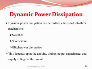Dynamic Power Dissipation
 Dynamic power dissipation can be further subdivided into three
mechanisms:
Switched
Short-circuit
Glitch power dissipation
 This depends upon the activity, timing, output capacitance, and
supply voltage of the circuit
46Department of ECE -Sudar
 