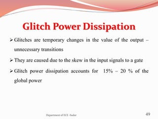 Glitch Power Dissipation
 Glitches are temporary changes in the value of the output –
unnecessary transitions
 They are caused due to the skew in the input signals to a gate
 Glitch power dissipation accounts for 15% – 20 % of the
global power
49Department of ECE -Sudar
 