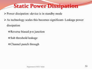 Static Power Dissipation
 Power dissipation -device is in standby mode
 As technology scales this becomes significant- Leakage power
dissipation
Reverse biased p-n junction
Sub threshold leakage
Channel punch through
50Department of ECE -Sudar
 
