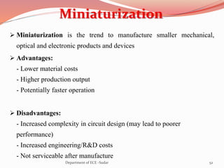 Miniaturization
 Miniaturization is the trend to manufacture smaller mechanical,
optical and electronic products and devices
 Advantages:
- Lower material costs
- Higher production output
- Potentially faster operation
 Disadvantages:
- Increased complexity in circuit design (may lead to poorer
performance)
- Increased engineering/R&D costs
- Not serviceable after manufacture
52Department of ECE -Sudar
 