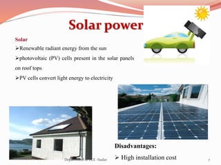 Solar power
Disadvantages:
 High installation cost
Solar
Renewable radiant energy from the sun
photovoltaic (PV) cells present in the solar panels
on roof tops
PV cells convert light energy to electricity
7Department of ECE -Sudar
 