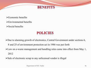 Economic benefits
Environmental benefits
Social benefits
Due to alarming growth of electronics, Central Government under sections 6,
8 and 25 of environment protection act in 1986 was put forth
Law on e-waste management and handling rules came into effect from May 1,
2012
Sale of electronic scrap to any unlicensed vendor is illegal
82Department of ECE -Sudar
 