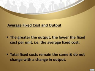 Average Fixed Cost and Output
 The greater the output, the lower the fixed
cost per unit, i.e. the average fixed cost.
 Total fixed costs remain the same & do not
change with a change in output.
 