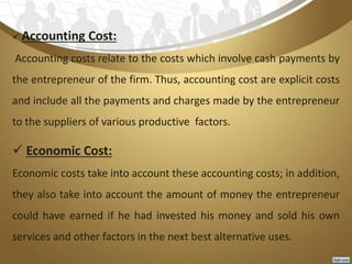  Accounting Cost:
Accounting costs relate to the costs which involve cash payments by
the entrepreneur of the firm. Thus, accounting cost are explicit costs
and include all the payments and charges made by the entrepreneur
to the suppliers of various productive factors.
 Economic Cost:
Economic costs take into account these accounting costs; in addition,
they also take into account the amount of money the entrepreneur
could have earned if he had invested his money and sold his own
services and other factors in the next best alternative uses.
 