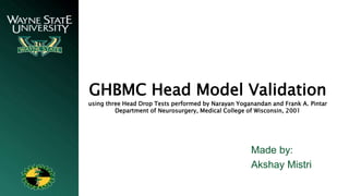 GHBMC Head Model Validation
using three Head Drop Tests performed by Narayan Yoganandan and Frank A. Pintar
Department of Neurosurgery, Medical College of Wisconsin, 2001
Made by:
Akshay Mistri
 