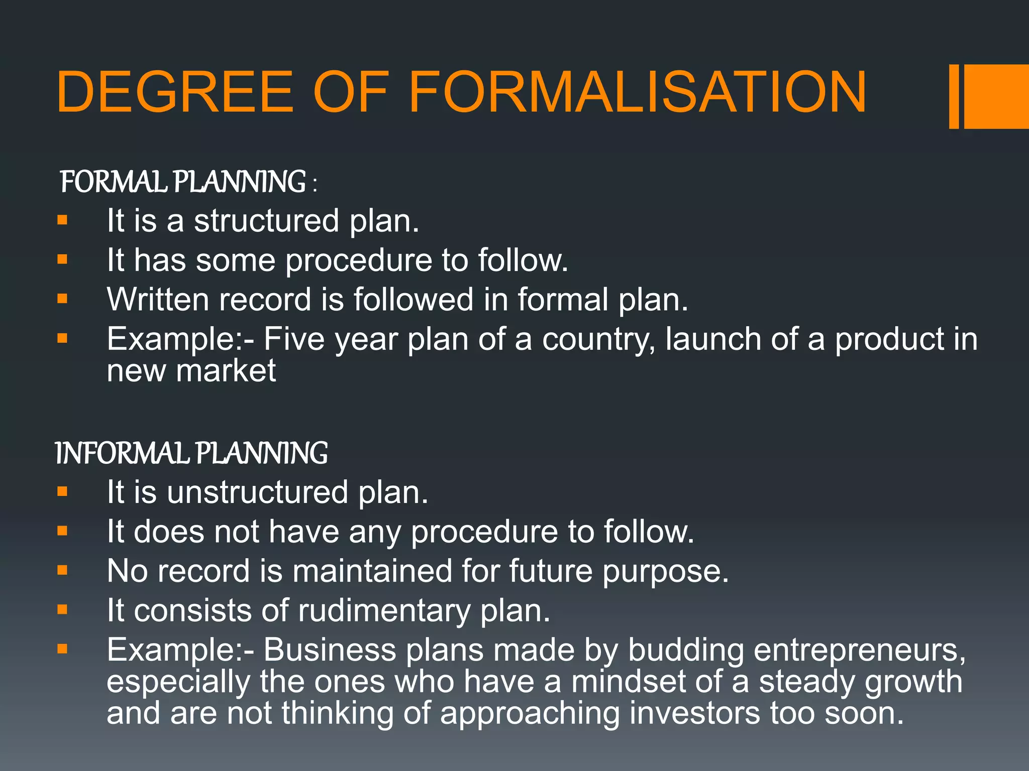 DEGREE OF FORMALISATION
FORMALPLANNING:
 It is a structured plan.
 It has some procedure to follow.
 Written record is followed in formal plan.
 Example:- Five year plan of a country, launch of a product in
new market
INFORMALPLANNING
 It is unstructured plan.
 It does not have any procedure to follow.
 No record is maintained for future purpose.
 It consists of rudimentary plan.
 Example:- Business plans made by budding entrepreneurs,
especially the ones who have a mindset of a steady growth
and are not thinking of approaching investors too soon.
 