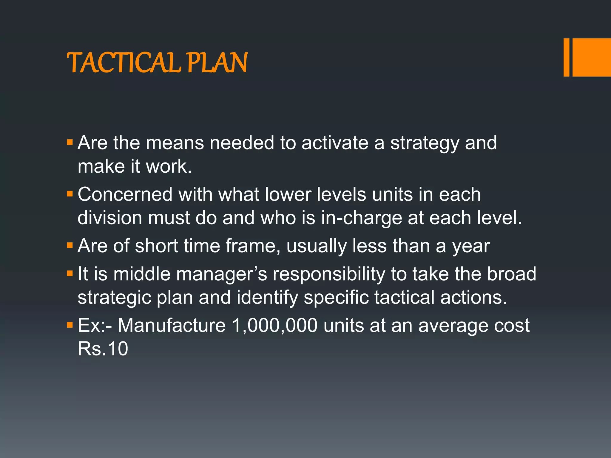 TACTICAL PLAN
 Are the means needed to activate a strategy and
make it work.
 Concerned with what lower levels units in each
division must do and who is in-charge at each level.
 Are of short time frame, usually less than a year
 It is middle manager’s responsibility to take the broad
strategic plan and identify specific tactical actions.
 Ex:- Manufacture 1,000,000 units at an average cost
Rs.10
 