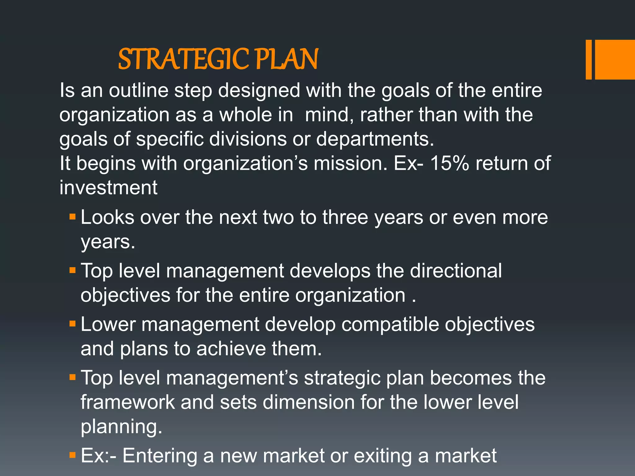 STRATEGIC PLAN
 Looks over the next two to three years or even more
years.
 Top level management develops the directional
objectives for the entire organization .
 Lower management develop compatible objectives
and plans to achieve them.
 Top level management’s strategic plan becomes the
framework and sets dimension for the lower level
planning.
 Ex:- Entering a new market or exiting a market
Is an outline step designed with the goals of the entire
organization as a whole in mind, rather than with the
goals of specific divisions or departments.
It begins with organization’s mission. Ex- 15% return of
investment
 
