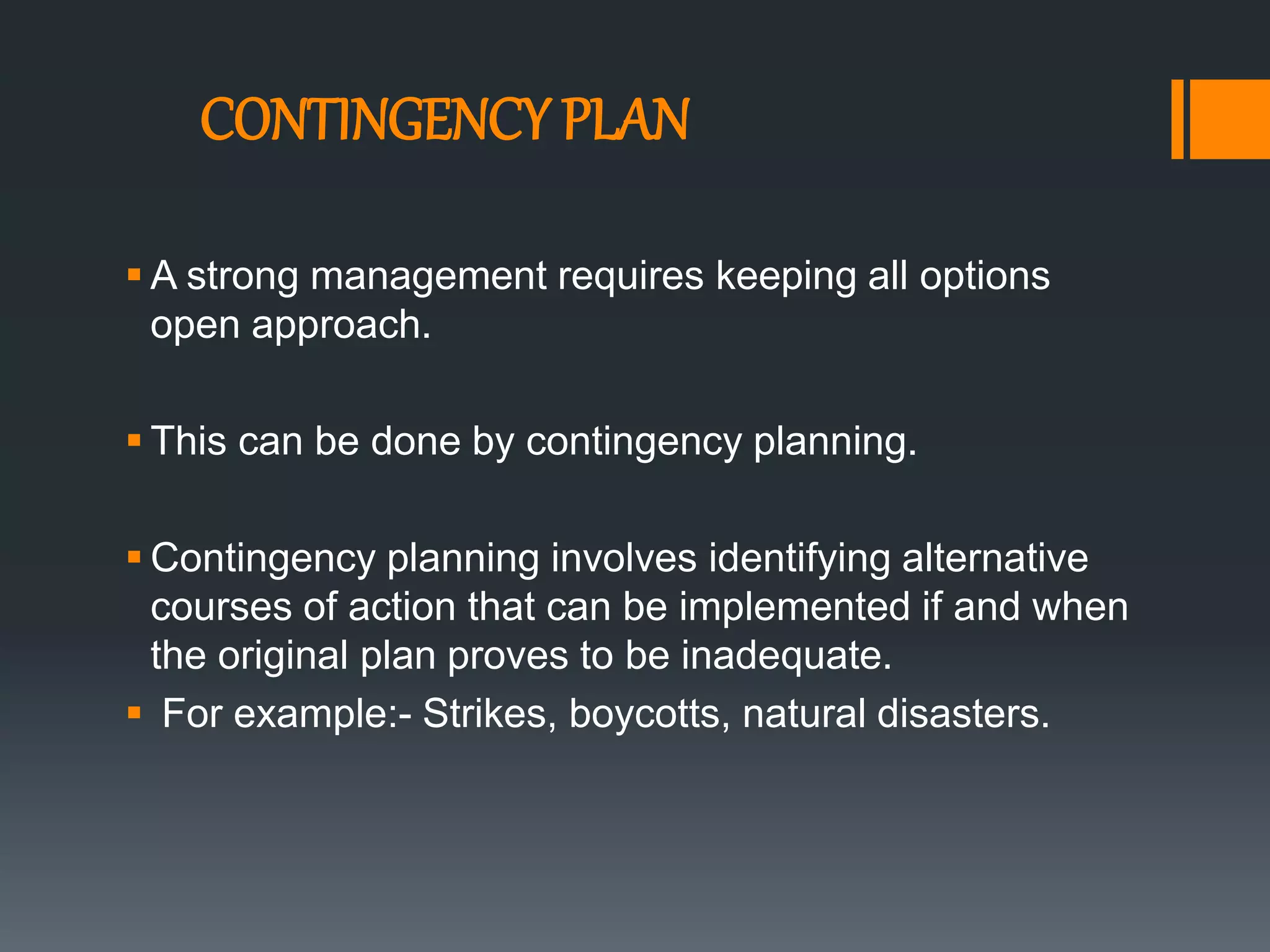 CONTINGENCY PLAN
 A strong management requires keeping all options
open approach.
 This can be done by contingency planning.
 Contingency planning involves identifying alternative
courses of action that can be implemented if and when
the original plan proves to be inadequate.
 For example:- Strikes, boycotts, natural disasters.
 