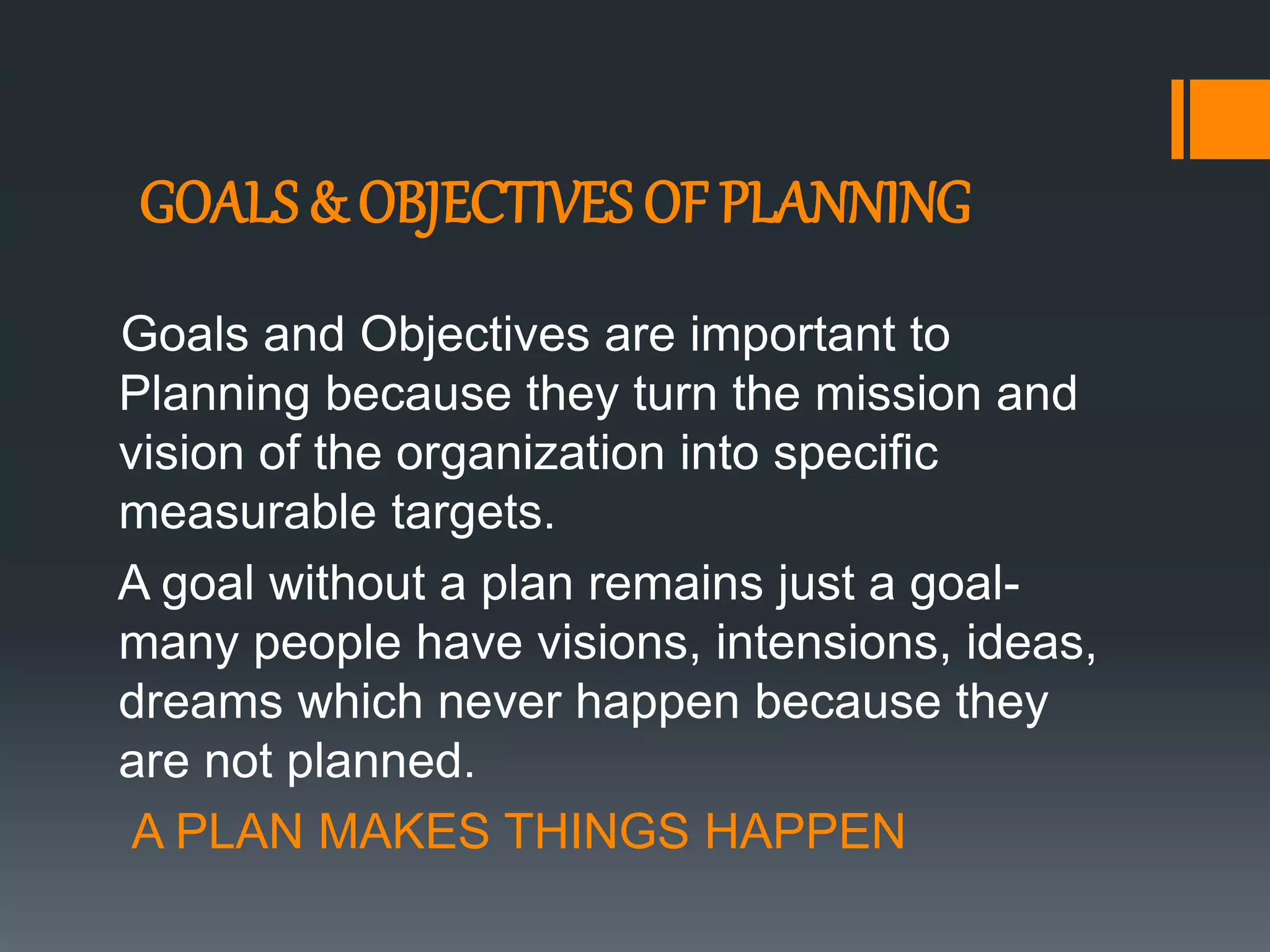 GOALS & OBJECTIVES OF PLANNING
Goals and Objectives are important to
Planning because they turn the mission and
vision of the organization into specific
measurable targets.
A goal without a plan remains just a goal-
many people have visions, intensions, ideas,
dreams which never happen because they
are not planned.
A PLAN MAKES THINGS HAPPEN
 