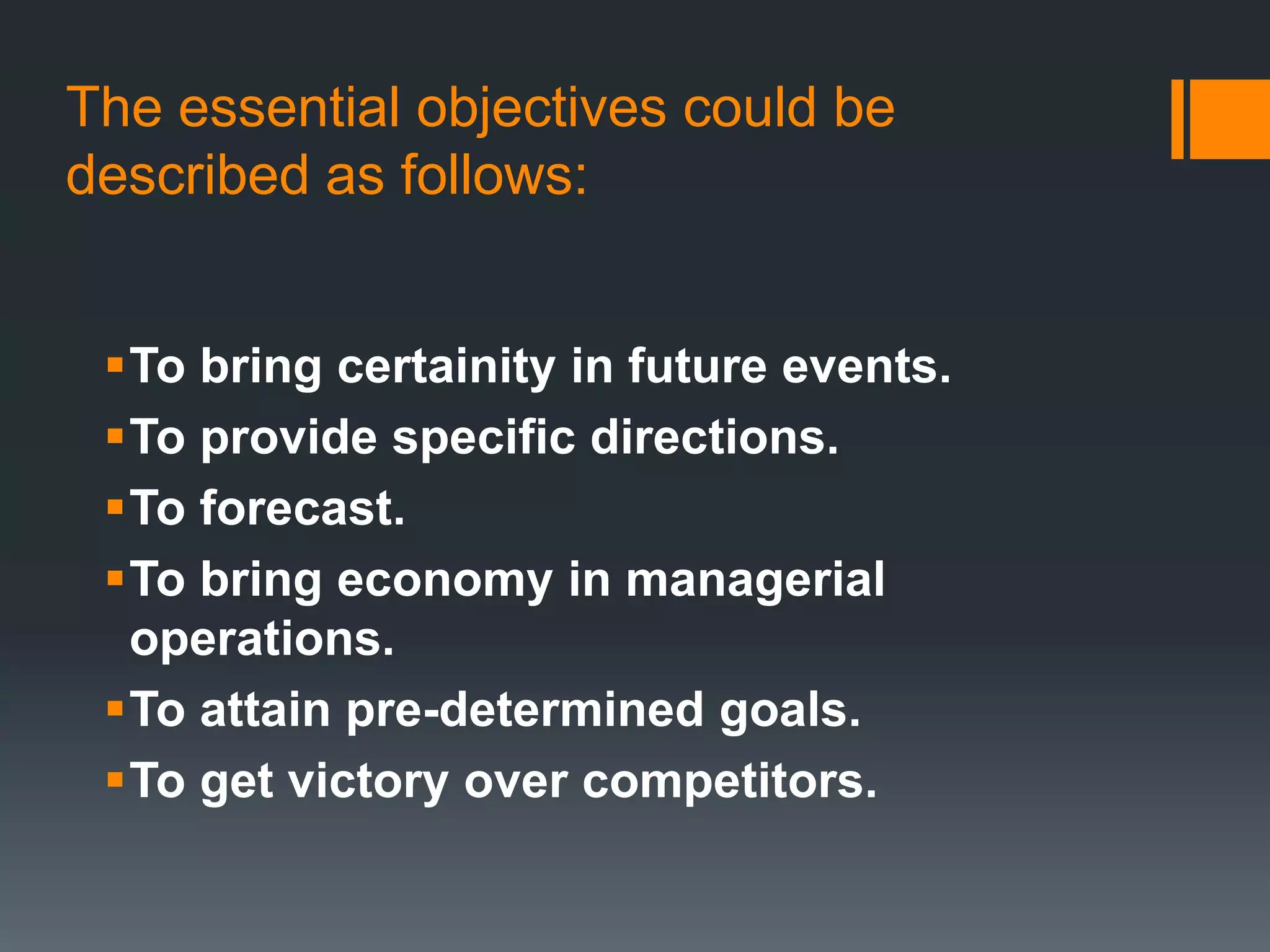 The essential objectives could be
described as follows:
To bring certainity in future events.
To provide specific directions.
To forecast.
To bring economy in managerial
operations.
To attain pre-determined goals.
To get victory over competitors.
 