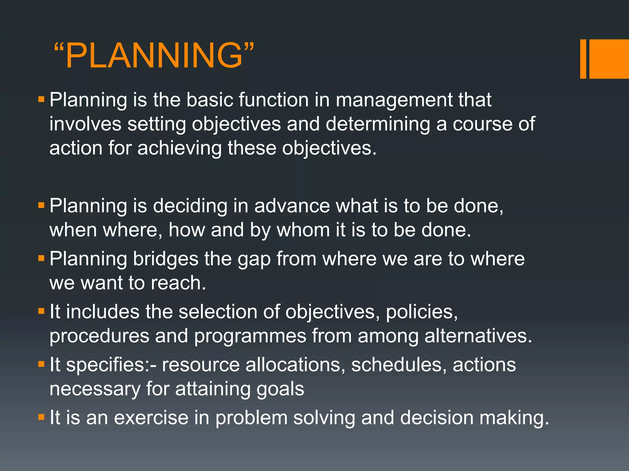 “PLANNING”
 Planning is the basic function in management that
involves setting objectives and determining a course of
action for achieving these objectives.
 Planning is deciding in advance what is to be done,
when where, how and by whom it is to be done.
 Planning bridges the gap from where we are to where
we want to reach.
 It includes the selection of objectives, policies,
procedures and programmes from among alternatives.
 It specifies:- resource allocations, schedules, actions
necessary for attaining goals
 It is an exercise in problem solving and decision making.
 