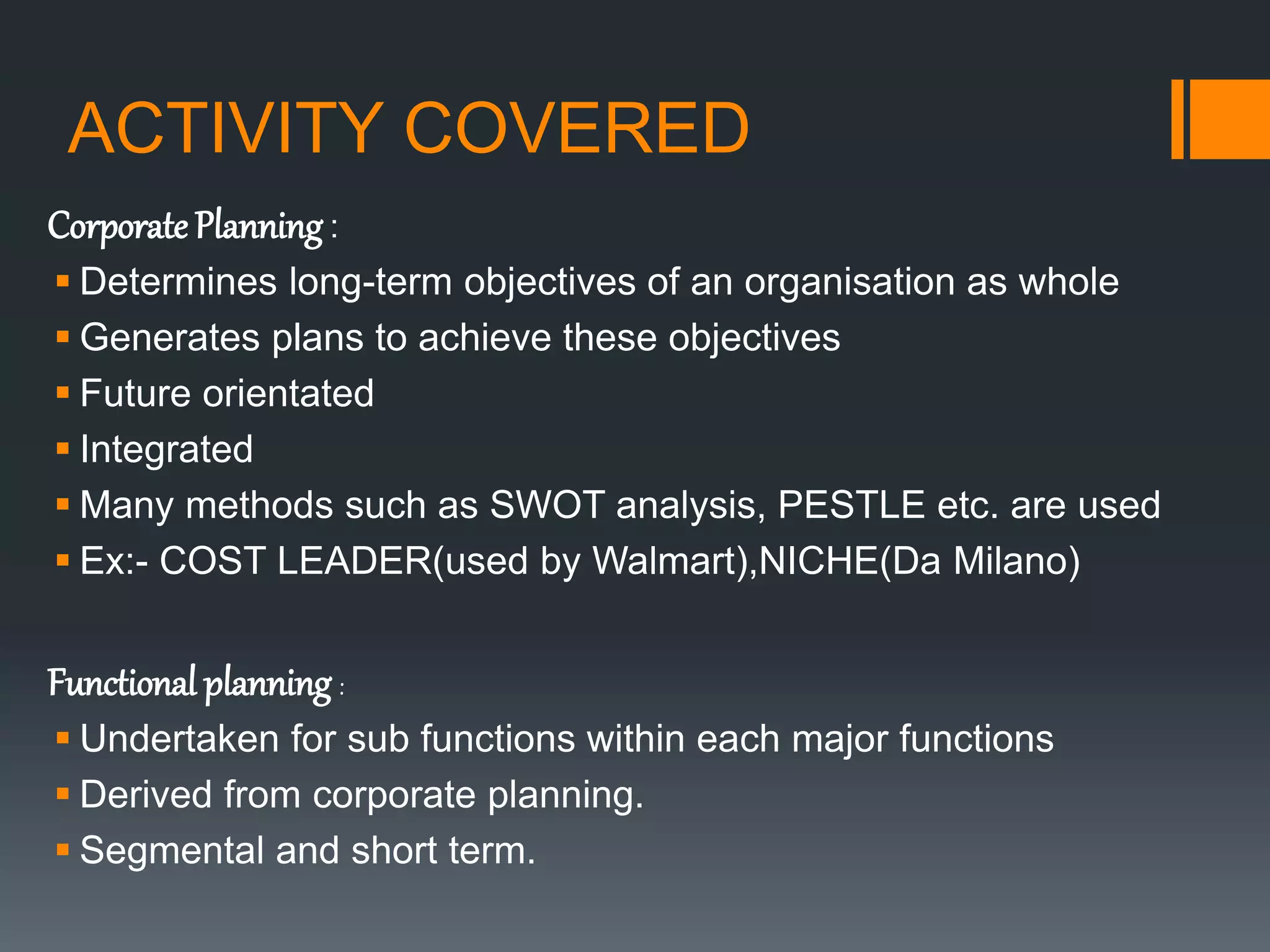 ACTIVITY COVERED
Corporate Planning :
 Determines long-term objectives of an organisation as whole
 Generates plans to achieve these objectives
 Future orientated
 Integrated
 Many methods such as SWOT analysis, PESTLE etc. are used
 Ex:- COST LEADER(used by Walmart),NICHE(Da Milano)
Functional planning :
 Undertaken for sub functions within each major functions
 Derived from corporate planning.
 Segmental and short term.
 
