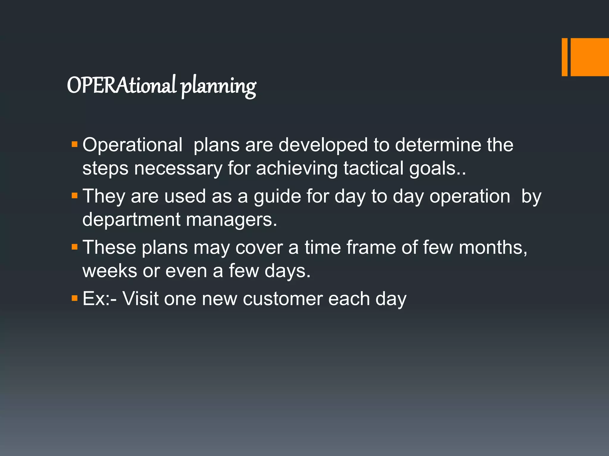 OPERAtional planning
 Operational plans are developed to determine the
steps necessary for achieving tactical goals..
 They are used as a guide for day to day operation by
department managers.
 These plans may cover a time frame of few months,
weeks or even a few days.
 Ex:- Visit one new customer each day
 