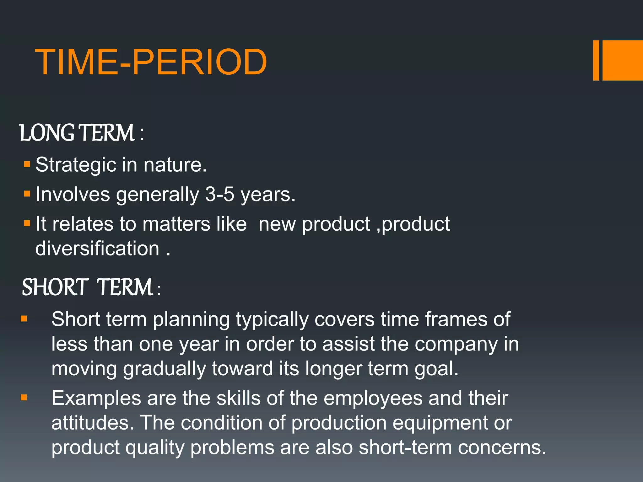 TIME-PERIOD
LONG TERM :
 Strategic in nature.
 Involves generally 3-5 years.
 It relates to matters like new product ,product
diversification .
SHORT TERM:
 Short term planning typically covers time frames of
less than one year in order to assist the company in
moving gradually toward its longer term goal.
 Examples are the skills of the employees and their
attitudes. The condition of production equipment or
product quality problems are also short-term concerns.
 