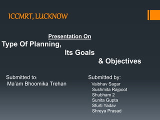 ICCMRT, LUCKNOW
Presentation On
Type Of Planning,
Its Goals
& Objectives
Submitted to: Submitted by:
Ma’am Bhoomika Trehan Vaibhav Sagar
Sushmita Rajpoot
Shubham 2
Sunita Gupta
Sfurti Yadav
Shreya Prasad
 