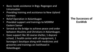 The Successes of
EcoWeb
• Basic needs assistance in Brgy. Rogongon and
Limunsudan
• Providing training and assistance to New Upland
Farmers
• Relief Operation in Kolambugan
• Provided support and trainings to MDRRM
Eastern Samar
• Served as the bridge to achieve peace and order
between Muslims and Christians in Kolambugan.
• Gave support like 30 coarse shelter, 1 daycare
school, 1 health center with all equipment, 1
barangay’s boutique along with medicines and
groceries and trainings on livelihood in
Kolambugan
 