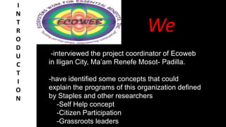 We
I
N
T
R
O
D
U
C
T
I
O
N
-interviewed the project coordinator of Ecoweb
in Iligan City, Ma’am Renefe Mosot- Padilla.
-have identified some concepts that could
explain the programs of this organization defined
by Staples and other researchers
-Self Help concept
-Citizen Participation
-Grassroots leaders
 