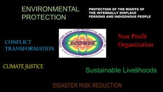 Non Profit
Organization
Sustainable Livelihoods
CONFLICT
TRANSFORMATION
ENVIRONMENTAL
PROTECTION
CLIMATE JUSTICE
DISASTER RISK REDUCTION
PROTECTION OF THE RIGHTS OF
THE INTERNALLY DISPLACE
PERSONS AND INDIGENOUS PEOPLE
 