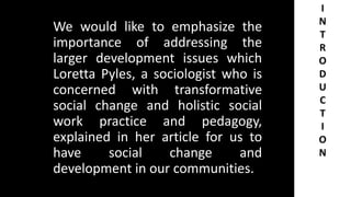 We would like to emphasize the
importance of addressing the
larger development issues which
Loretta Pyles, a sociologist who is
concerned with transformative
social change and holistic social
work practice and pedagogy,
explained in her article for us to
have social change and
development in our communities.
I
N
T
R
O
D
U
C
T
I
O
N
 