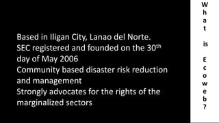 W
h
a
t
is
E
c
o
w
e
b
?
Based in Iligan City, Lanao del Norte.
SEC registered and founded on the 30th
day of May 2006
Community based disaster risk reduction
and management
Strongly advocates for the rights of the
marginalized sectors
 