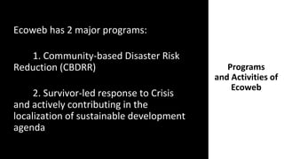 Programs
and Activities of
Ecoweb
Ecoweb has 2 major programs:
1. Community-based Disaster Risk
Reduction (CBDRR)
2. Survivor-led response to Crisis
and actively contributing in the
localization of sustainable development
agenda
 