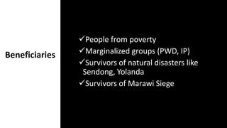 Beneficiaries
People from poverty
Marginalized groups (PWD, IP)
Survivors of natural disasters like
Sendong, Yolanda
Survivors of Marawi Siege
 