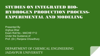 STUDIES ON INTEGRATED BIO-
HYDROGEN PRODUCTION PROCESS-
EXPERIMENTAL AND MODELING
Presented By
Arghya Dhar
Exam Roll No - M4CHE1712
Under the Guidance of
Prof. (Dr.) Ranjana Chowdhury
DEPARTMENT OF CHEMICAL ENGINEERING
JADAVPUR UNIVERSITY
 