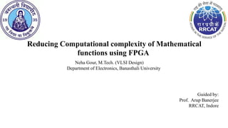 Reducing Computational complexity of Mathematical
functions using FPGA
Neha Gour, M.Tech. (VLSI Design)
Department of Electronics, Banasthali University
Guided by:
Prof. Arup Banerjee
RRCAT, Indore
 