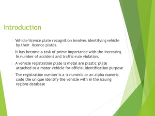Introduction
Vehicle licence plate recognition involves identifying vehicle
by their licence plates.
It has become a task of prime importance with the increasing
In number of accident and traffic-rule violation.
A vehicle registration plate is metal are plastic plate
attached to a motor vehicle for official identification purpose
The registration number is a is numeric or an alpha numeric
code the unique identify the vehicle with in the issuing
regions database
 