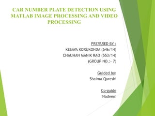 CAR NUMBER PLATE DETECTION USING
MATLAB IMAGE PROCESSING AND VIDEO
PROCESSING
PREPARED BY :
KESAVA KORUKONDA (546/14)
CHAUHAN MANIK RAO (553/14)
(GROUP NO.:- 7)
Guided by:
Shaima Qureshi
Co-guide
Nadeem
 
