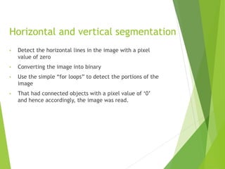 Horizontal and vertical segmentation
• Detect the horizontal lines in the image with a pixel
value of zero
• Converting the image into binary
• Use the simple “for loops” to detect the portions of the
image
• That had connected objects with a pixel value of ‘0’
and hence accordingly, the image was read.
 