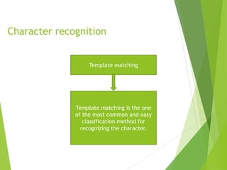 Character recognition
Template matching
Template matching is the one
of the most common and easy
classification method for
recognizing the character.
 