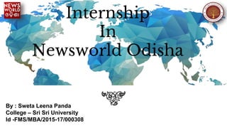 Internship
In
Newsworld Odisha
By : Sweta Leena Panda
College – Sri Sri University
Id -FMS/MBA/2015-17/000308
 