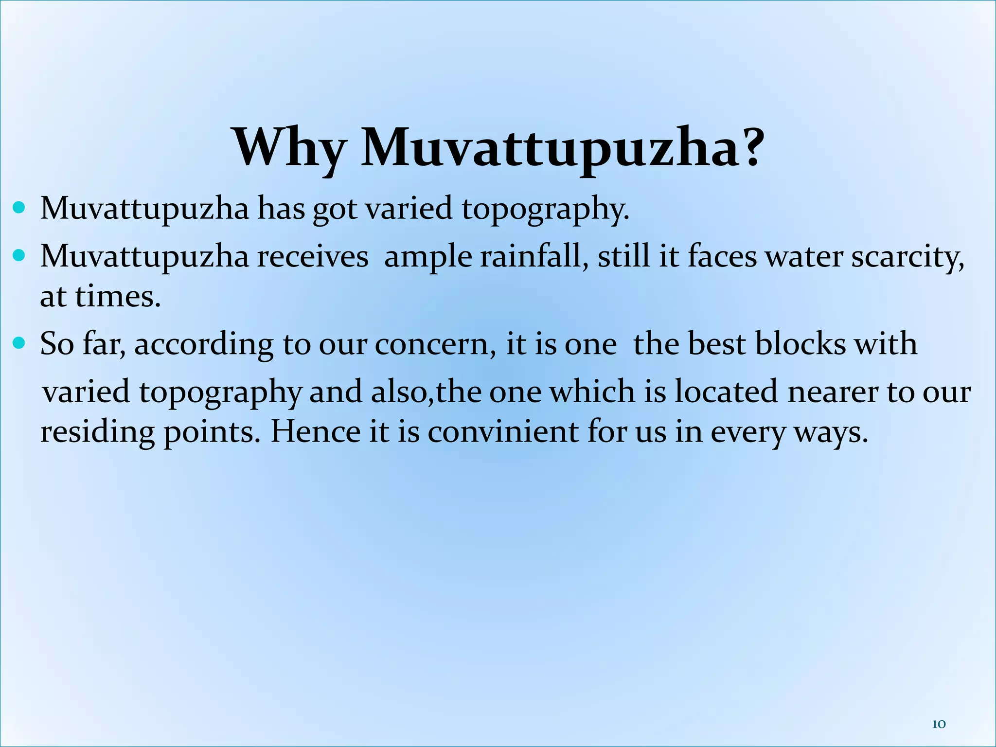 Why Muvattupuzha?
 Muvattupuzha has got varied topography.
 Muvattupuzha receives ample rainfall, still it faces water scarcity,
at times.
 So far, according to our concern, it is one the best blocks with
varied topography and also,the one which is located nearer to our
residing points. Hence it is convinient for us in every ways.
10
 