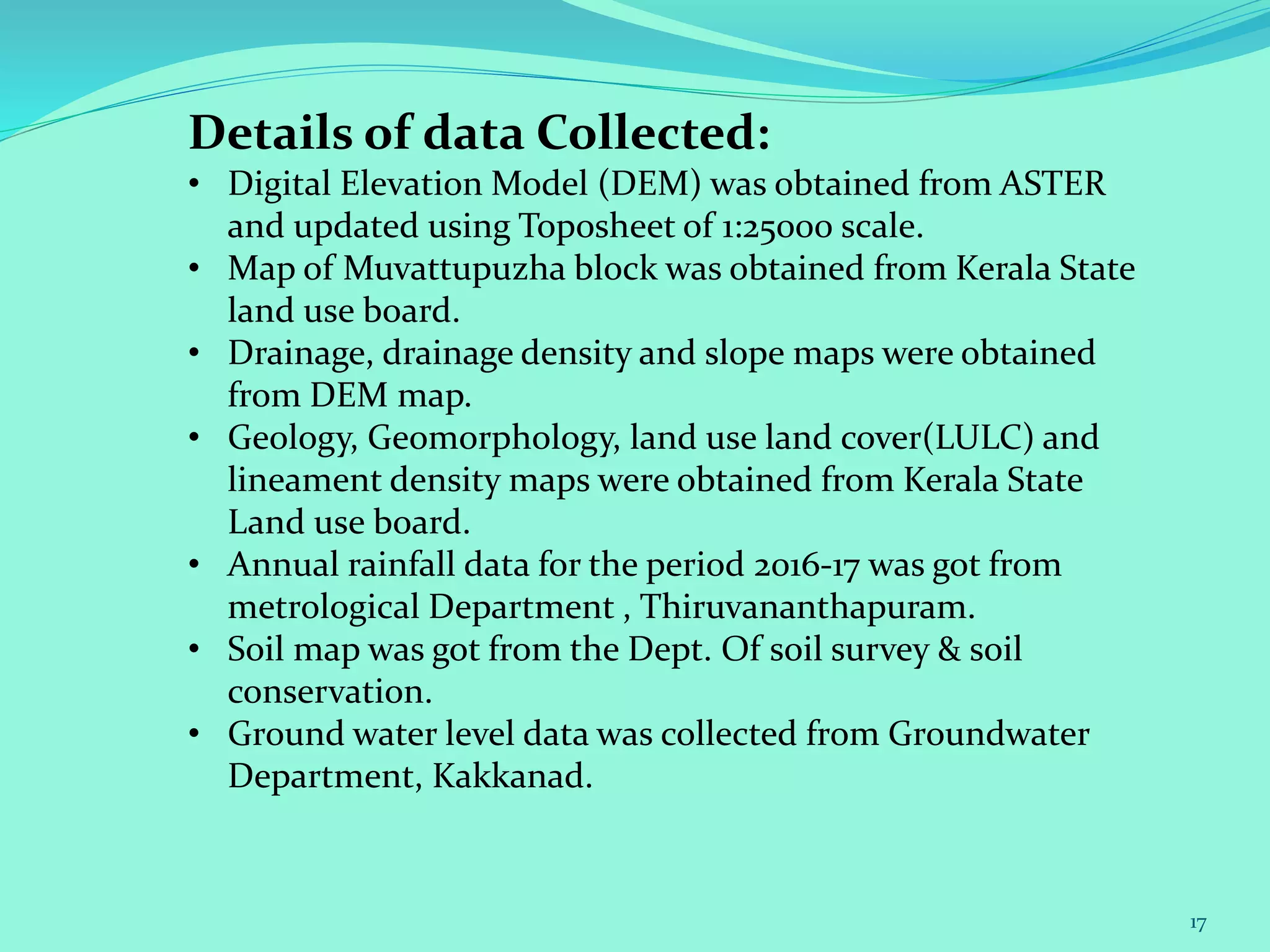 17
Details of data Collected:
• Digital Elevation Model (DEM) was obtained from ASTER
and updated using Toposheet of 1:25000 scale.
• Map of Muvattupuzha block was obtained from Kerala State
land use board.
• Drainage, drainage density and slope maps were obtained
from DEM map.
• Geology, Geomorphology, land use land cover(LULC) and
lineament density maps were obtained from Kerala State
Land use board.
• Annual rainfall data for the period 2016-17 was got from
metrological Department , Thiruvananthapuram.
• Soil map was got from the Dept. Of soil survey & soil
conservation.
• Ground water level data was collected from Groundwater
Department, Kakkanad.
 