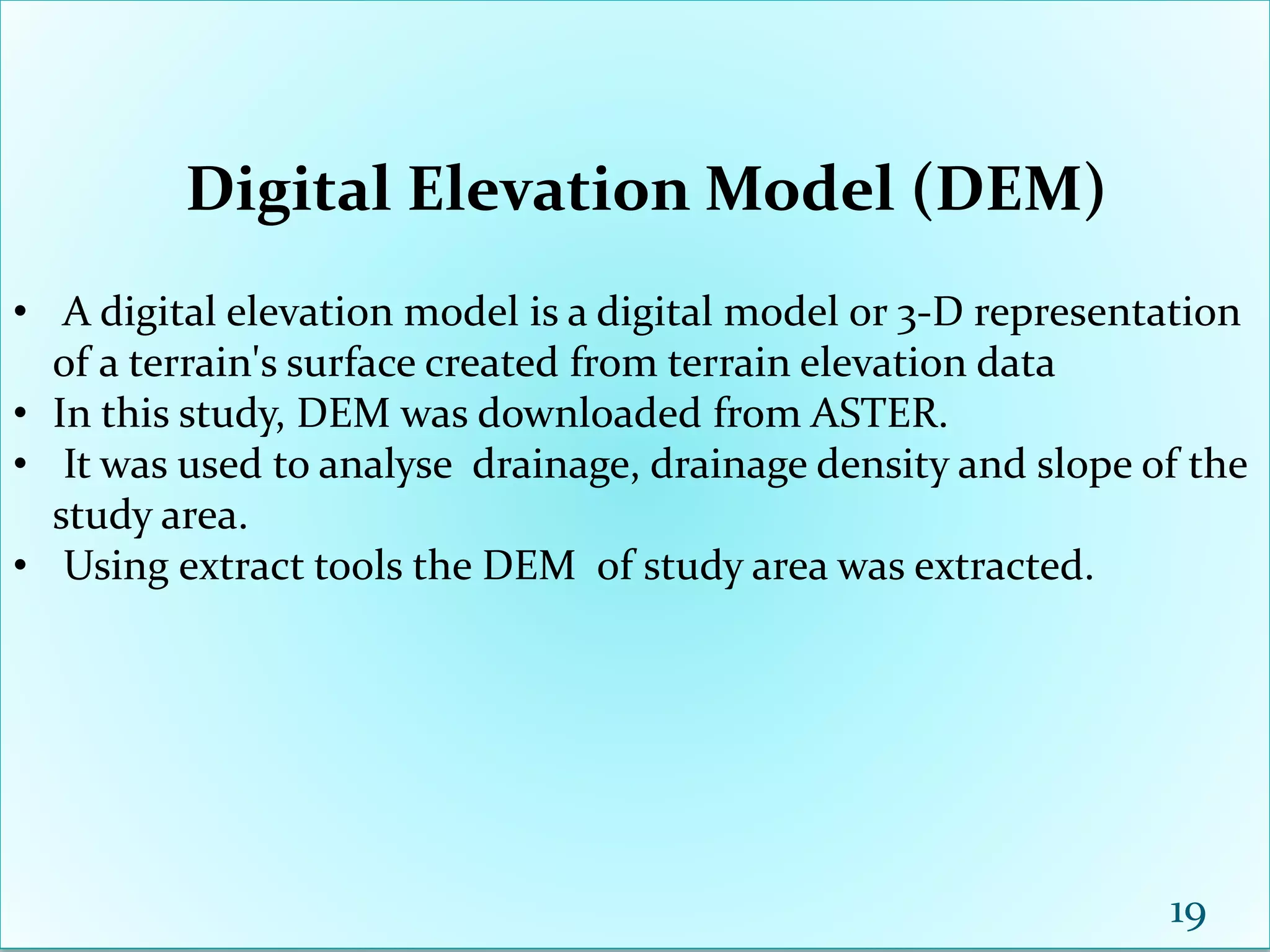 Digital Elevation Model (DEM)
• A digital elevation model is a digital model or 3-D representation
of a terrain's surface created from terrain elevation data
• In this study, DEM was downloaded from ASTER.
• It was used to analyse drainage, drainage density and slope of the
study area.
• Using extract tools the DEM of study area was extracted.
19
 