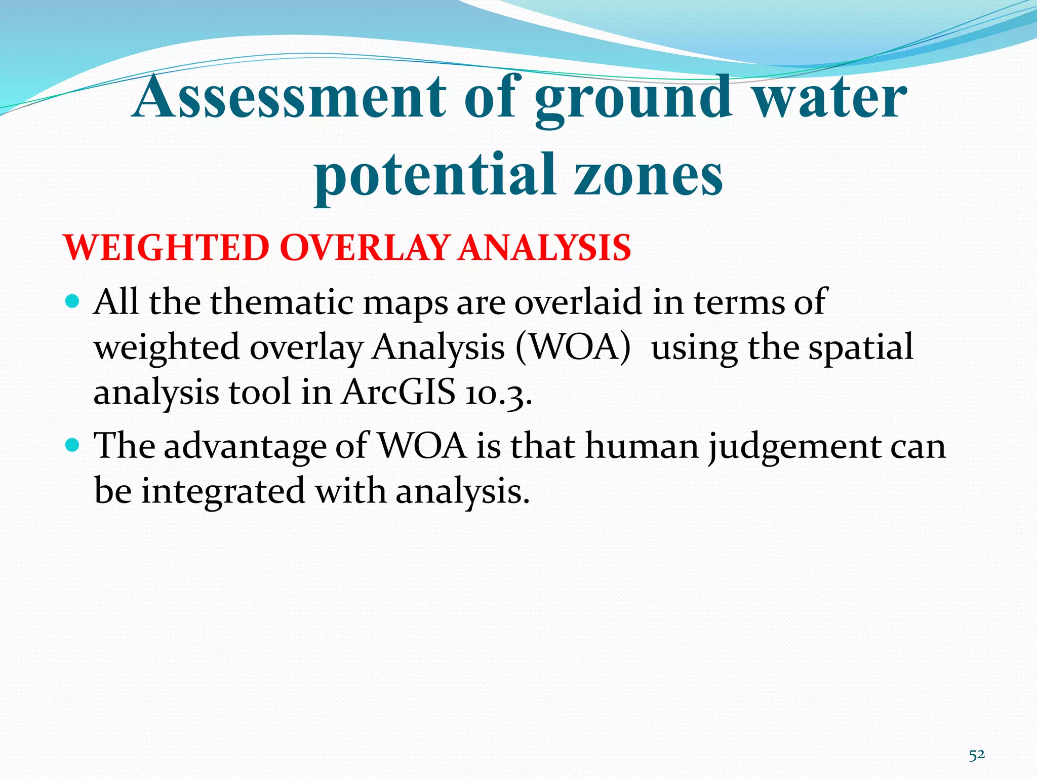 Assessment of ground water
potential zones
WEIGHTED OVERLAY ANALYSIS
 All the thematic maps are overlaid in terms of
weighted overlay Analysis (WOA) using the spatial
analysis tool in ArcGIS 10.3.
 The advantage of WOA is that human judgement can
be integrated with analysis.
52
 