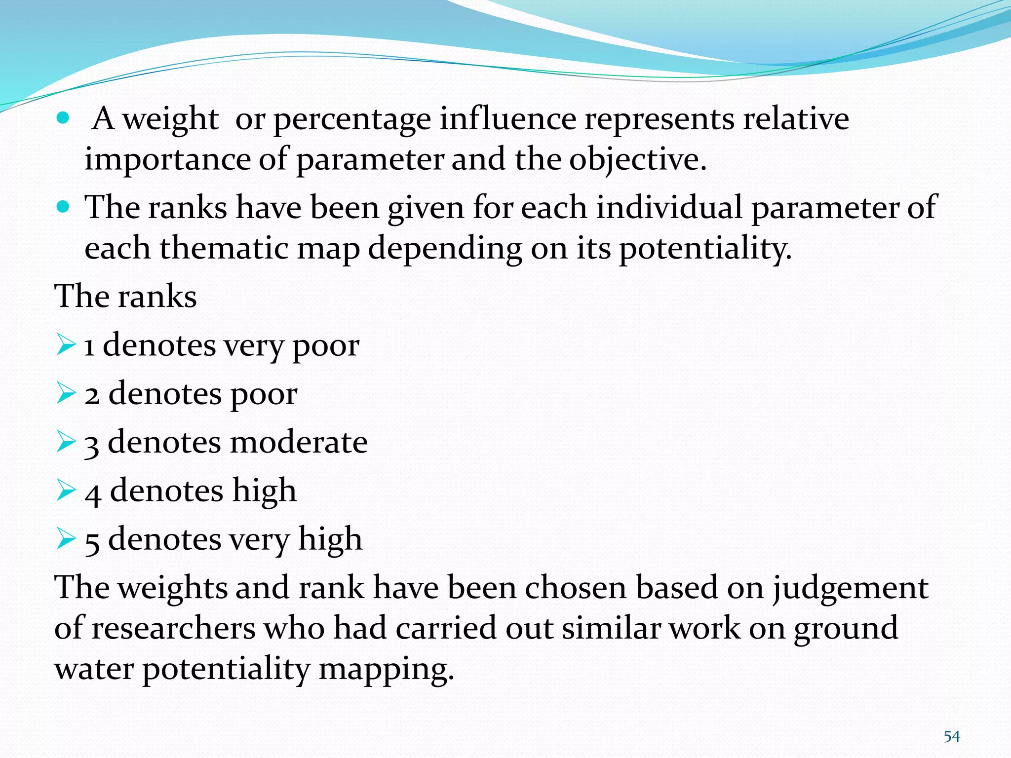  A weight or percentage influence represents relative
importance of parameter and the objective.
 The ranks have been given for each individual parameter of
each thematic map depending on its potentiality.
The ranks
 1 denotes very poor
 2 denotes poor
 3 denotes moderate
 4 denotes high
 5 denotes very high
The weights and rank have been chosen based on judgement
of researchers who had carried out similar work on ground
water potentiality mapping.
54
 
