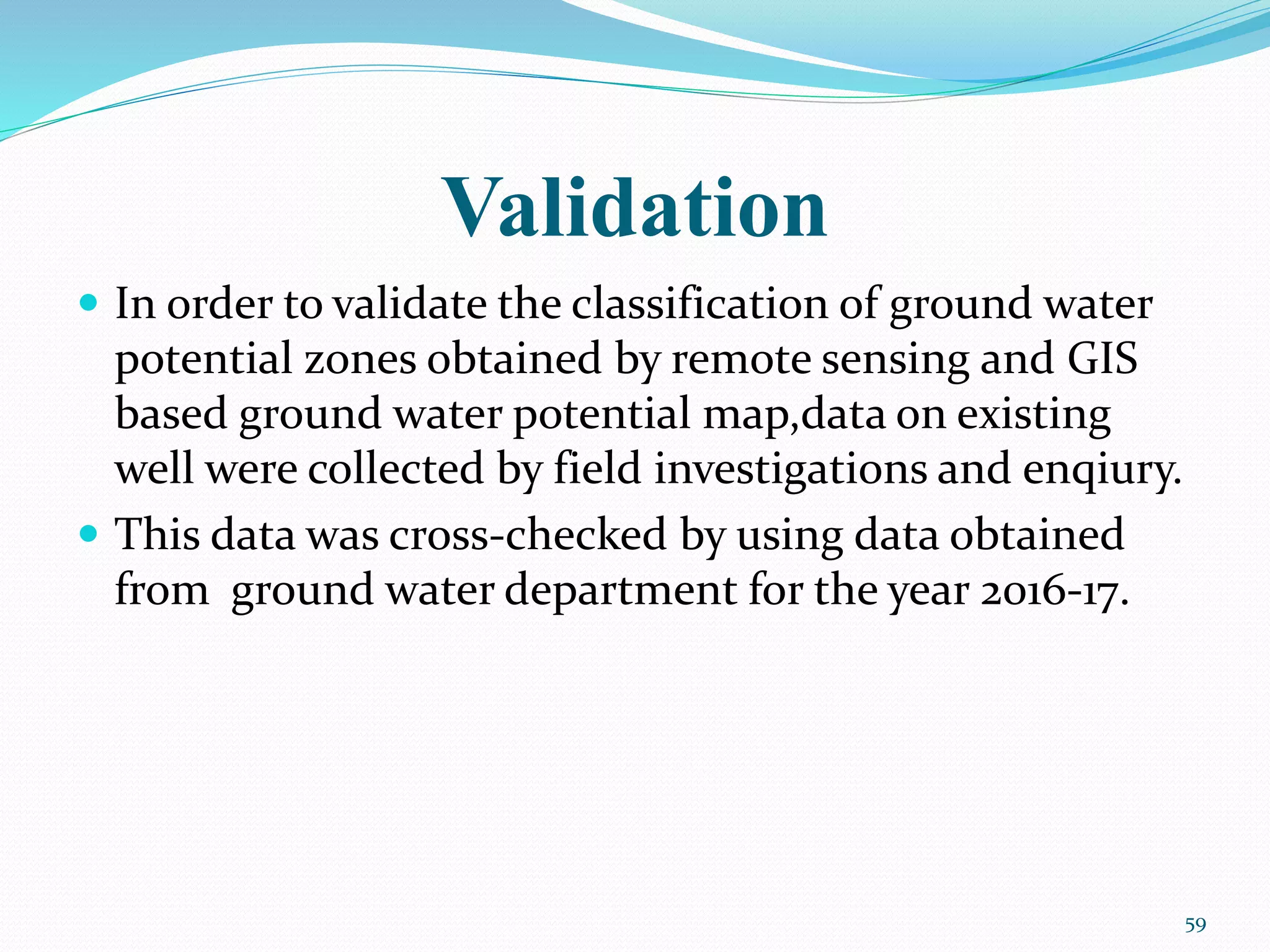 Validation
 In order to validate the classification of ground water
potential zones obtained by remote sensing and GIS
based ground water potential map,data on existing
well were collected by field investigations and enqiury.
 This data was cross-checked by using data obtained
from ground water department for the year 2016-17.
59
 