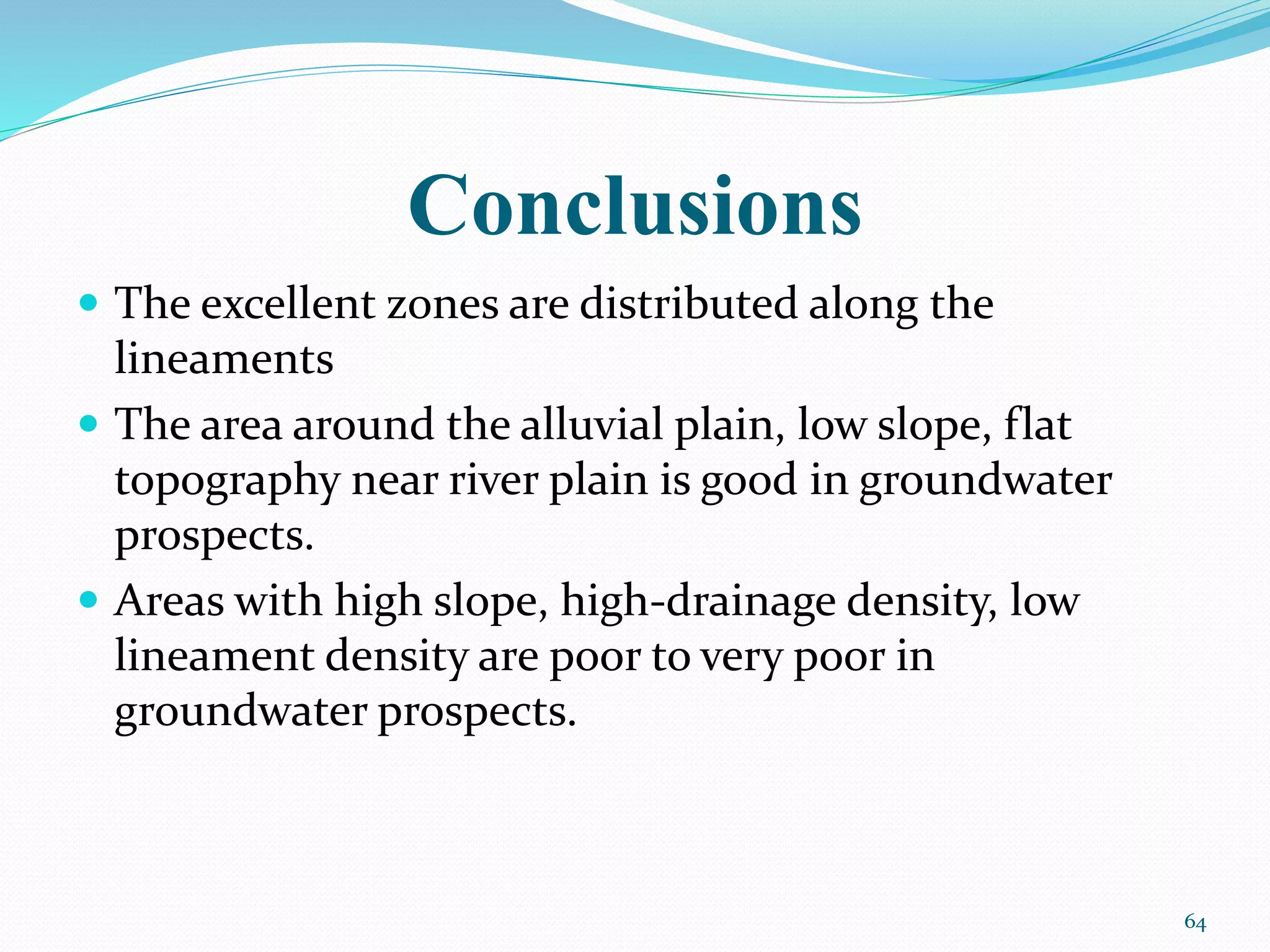 Conclusions
 The excellent zones are distributed along the
lineaments
 The area around the alluvial plain, low slope, flat
topography near river plain is good in groundwater
prospects.
 Areas with high slope, high-drainage density, low
lineament density are poor to very poor in
groundwater prospects.
64
 