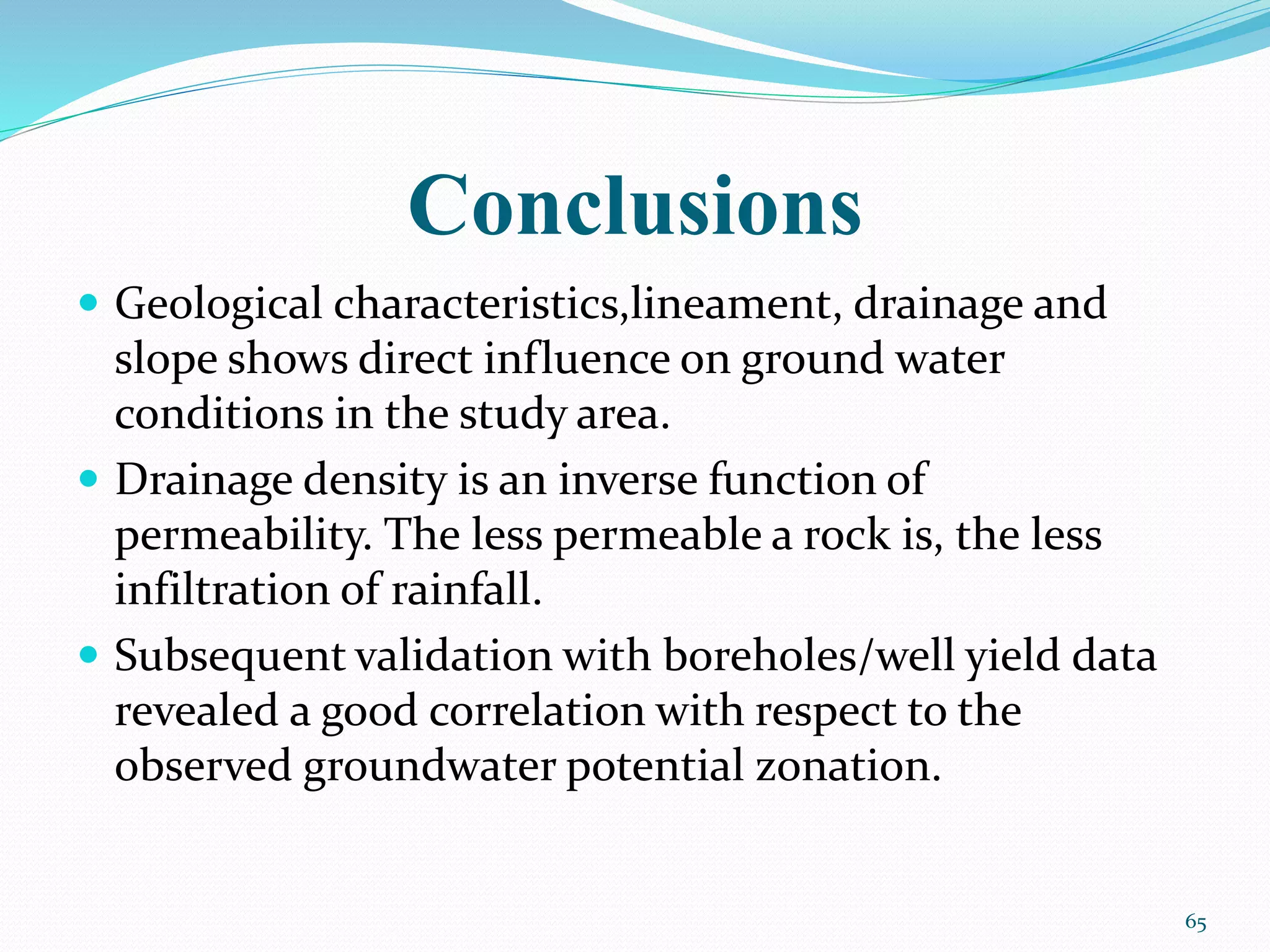 Conclusions
 Geological characteristics,lineament, drainage and
slope shows direct influence on ground water
conditions in the study area.
 Drainage density is an inverse function of
permeability. The less permeable a rock is, the less
infiltration of rainfall.
 Subsequent validation with boreholes/well yield data
revealed a good correlation with respect to the
observed groundwater potential zonation.
65
 