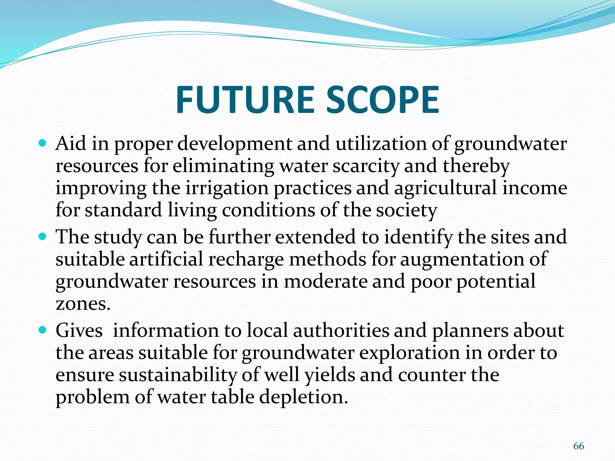 FUTURE SCOPE
 Aid in proper development and utilization of groundwater
resources for eliminating water scarcity and thereby
improving the irrigation practices and agricultural income
for standard living conditions of the society
 The study can be further extended to identify the sites and
suitable artificial recharge methods for augmentation of
groundwater resources in moderate and poor potential
zones.
 Gives information to local authorities and planners about
the areas suitable for groundwater exploration in order to
ensure sustainability of well yields and counter the
problem of water table depletion.
66
 